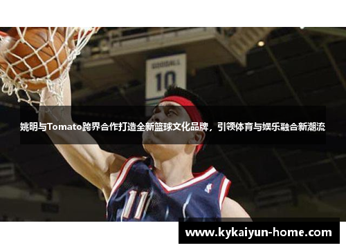 姚明与Tomato跨界合作打造全新篮球文化品牌，引领体育与娱乐融合新潮流