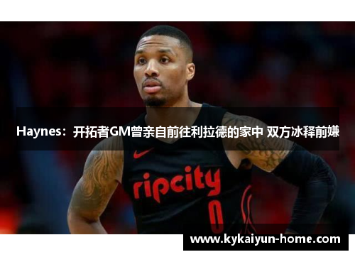 Haynes：开拓者GM曾亲自前往利拉德的家中 双方冰释前嫌