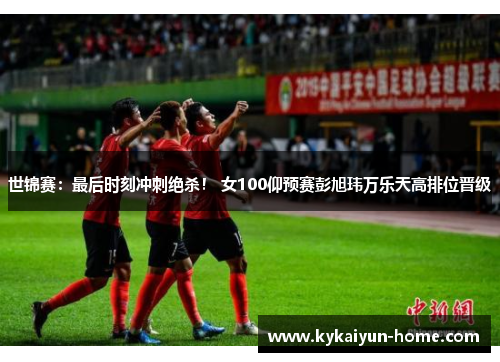 世锦赛：最后时刻冲刺绝杀！ 女100仰预赛彭旭玮万乐天高排位晋级